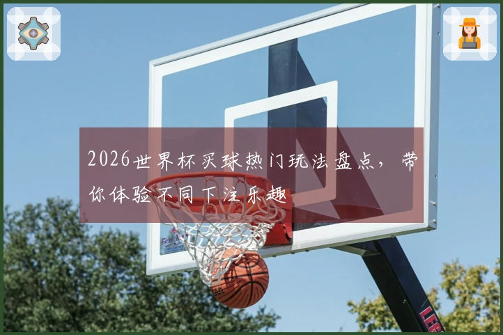 2026世界杯买球热门玩法盘点，带你体验不同下注乐趣